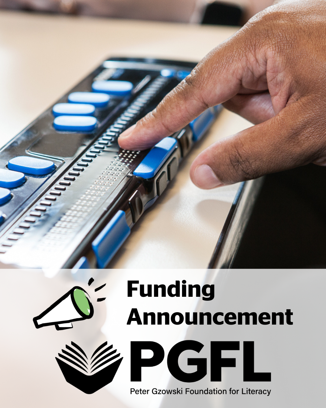 A closeup photo of a man’s finger resting on a refreshable braille display. The text at the bottom of the graphic reads: “Funding Announcement”. The text is placed above the Peter Gzowski Foundation for Literacy Logo.
